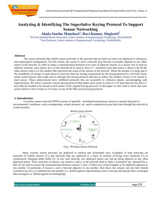 International Journal Of Computational Engineering Research (ijceronline.com) Vol. 2 Issue. 6




    Analyzing & Identifying The Superlative Keying Protocol To Support
                            Sensor Networking
                             Akula Santha Manohari1, Ravi Kumar. Singisetti2
               1,
                    M.Tech Student(Neural Networks), Gokul institute of Engineering & Technology, Piridi,Bobilli
                           2,
                              Asst.Professor, Gokul institute of Engineering & Technology, Piridi,Bobilli.




 Abstract
           The sensor networks like mobile sensor networks or the network that are built in a hurry are deployed in whimsical
 and undersigned configuration. For this reason, the sensor in such a network may become eventually adjacent to any other
 sensor in the network. In order to make a communication between every pair of adjacent sensors, in a secure way in such an
 arbitrary network, each sensor ,let x in the network be in need to store n-1 symmetric keys that sensor x shares with all the
 other sensors where n is the number that represents the count of the sensors in the network. When the number n is large and if
 the availability of storage in each sensor is reserved, then the storage requirement for the keying protocol is a bit hard. Some
 earlier achievements were made just to redesign this keying protocol and also to reduce the number of keys to be stored in
 each sensor .Those achievements have exhibited protocols that are accessible to collusion attacks, eavesdropping, and
 impersonation. We want to present a secure keying protocol that makes each sensor to store (n+1)/2 keys that are less that n-1
 keys that are needed to be stored in each sensor in the original keying protocol. In this paper we also want to show that each
 sensor needs to store at least (n-1)/2 keys, in any of the fully secure keying protocol.


 I. Introduction
         A wireless sensor network (WSN) consists of spatially distributed autonomous sensors to monitor physical or
environmental conditions, such as temperature, sound, pressure, etc. and to cooperatively pass their data through the network to
a main location.




                                                  Fig.1: Wireless Sensor Network

         Many wireless sensor networks are deployed in random and unintended style. Examples of such networks are
networks of mobile sensors [11] and networks that are deployed in a hurry to monitor evolving crisis situations [7] or
continuously changing battle fields [1]. In any such network, any deployed sensor can end up being adjacent to any other
deployed sensor. Thus, each pair of sensors, say sensors x and y, in the network need to share a symmetric key, denoted Kx,y,
that can be used to secure the communication between sensors x and y if these two sensors happen to be deployed adjacent to
one another. In particular, if sensors x and y become adjacent to one another, then these two sensors can use their shared
symmetric key Kx,y to authenticate one another (i.e. defend against impersonation) and to encrypt and decrypt their exchanged
data messages (i.e. defend against eavesdropping).



 Issn 2250-3005(online)                                          October| 2012                                     Page 253
 