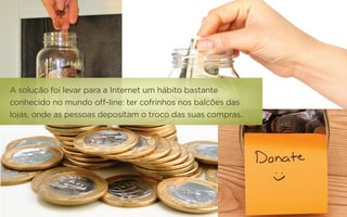 A solução foi levar para a Internet um hábito bastante
conhecido no mundo off-line: ter cofrinhos nos balcões das
lojas, onde as pessoas depositam o troco das suas compras.
 