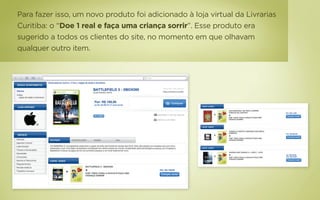 Para fazer isso, um novo produto foi adicionado à loja virtual da Livrarias
Curitiba: o “Doe 1 real e faça uma criança sorrir”. Esse produto era
sugerido a todos os clientes do site, no momento em que olhavam
qualquer outro item.
 