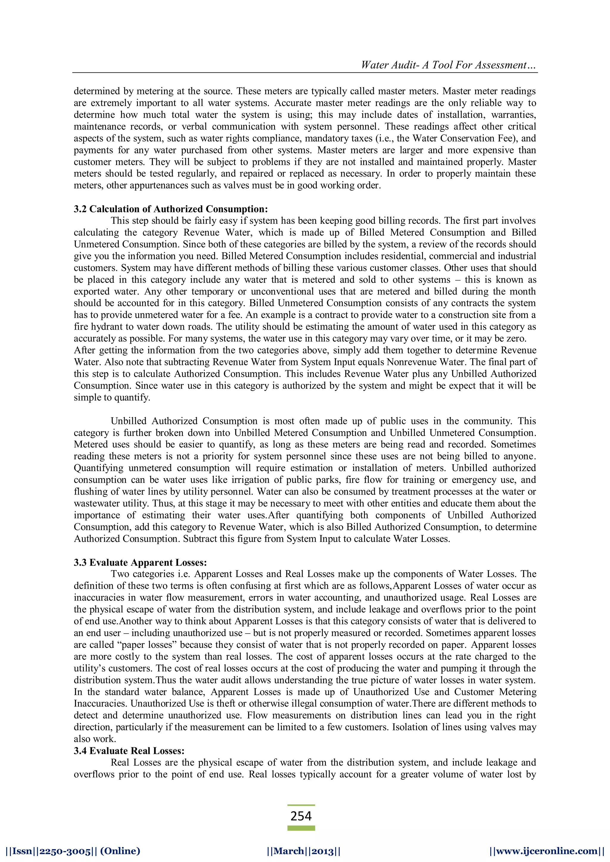 Water Audit- A Tool For Assessment…
254
||Issn||2250-3005|| (Online) ||March||2013|| ||www.ijceronline.com||
determined by metering at the source. These meters are typically called master meters. Master meter readings
are extremely important to all water systems. Accurate master meter readings are the only reliable way to
determine how much total water the system is using; this may include dates of installation, warranties,
maintenance records, or verbal communication with system personnel. These readings affect other critical
aspects of the system, such as water rights compliance, mandatory taxes (i.e., the Water Conservation Fee), and
payments for any water purchased from other systems. Master meters are larger and more expensive than
customer meters. They will be subject to problems if they are not installed and maintained properly. Master
meters should be tested regularly, and repaired or replaced as necessary. In order to properly maintain these
meters, other appurtenances such as valves must be in good working order.
3.2 Calculation of Authorized Consumption:
This step should be fairly easy if system has been keeping good billing records. The first part involves
calculating the category Revenue Water, which is made up of Billed Metered Consumption and Billed
Unmetered Consumption. Since both of these categories are billed by the system, a review of the records should
give you the information you need. Billed Metered Consumption includes residential, commercial and industrial
customers. System may have different methods of billing these various customer classes. Other uses that should
be placed in this category include any water that is metered and sold to other systems – this is known as
exported water. Any other temporary or unconventional uses that are metered and billed during the month
should be accounted for in this category. Billed Unmetered Consumption consists of any contracts the system
has to provide unmetered water for a fee. An example is a contract to provide water to a construction site from a
fire hydrant to water down roads. The utility should be estimating the amount of water used in this category as
accurately as possible. For many systems, the water use in this category may vary over time, or it may be zero.
After getting the information from the two categories above, simply add them together to determine Revenue
Water. Also note that subtracting Revenue Water from System Input equals Nonrevenue Water. The final part of
this step is to calculate Authorized Consumption. This includes Revenue Water plus any Unbilled Authorized
Consumption. Since water use in this category is authorized by the system and might be expect that it will be
simple to quantify.
Unbilled Authorized Consumption is most often made up of public uses in the community. This
category is further broken down into Unbilled Metered Consumption and Unbilled Unmetered Consumption.
Metered uses should be easier to quantify, as long as these meters are being read and recorded. Sometimes
reading these meters is not a priority for system personnel since these uses are not being billed to anyone.
Quantifying unmetered consumption will require estimation or installation of meters. Unbilled authorized
consumption can be water uses like irrigation of public parks, fire flow for training or emergency use, and
flushing of water lines by utility personnel. Water can also be consumed by treatment processes at the water or
wastewater utility. Thus, at this stage it may be necessary to meet with other entities and educate them about the
importance of estimating their water uses.After quantifying both components of Unbilled Authorized
Consumption, add this category to Revenue Water, which is also Billed Authorized Consumption, to determine
Authorized Consumption. Subtract this figure from System Input to calculate Water Losses.
3.3 Evaluate Apparent Losses:
Two categories i.e. Apparent Losses and Real Losses make up the components of Water Losses. The
definition of these two terms is often confusing at first which are as follows,Apparent Losses of water occur as
inaccuracies in water flow measurement, errors in water accounting, and unauthorized usage. Real Losses are
the physical escape of water from the distribution system, and include leakage and overflows prior to the point
of end use.Another way to think about Apparent Losses is that this category consists of water that is delivered to
an end user – including unauthorized use – but is not properly measured or recorded. Sometimes apparent losses
are called “paper losses” because they consist of water that is not properly recorded on paper. Apparent losses
are more costly to the system than real losses. The cost of apparent losses occurs at the rate charged to the
utility’s customers. The cost of real losses occurs at the cost of producing the water and pumping it through the
distribution system.Thus the water audit allows understanding the true picture of water losses in water system.
In the standard water balance, Apparent Losses is made up of Unauthorized Use and Customer Metering
Inaccuracies. Unauthorized Use is theft or otherwise illegal consumption of water.There are different methods to
detect and determine unauthorized use. Flow measurements on distribution lines can lead you in the right
direction, particularly if the measurement can be limited to a few customers. Isolation of lines using valves may
also work.
3.4 Evaluate Real Losses:
Real Losses are the physical escape of water from the distribution system, and include leakage and
overflows prior to the point of end use. Real losses typically account for a greater volume of water lost by
 