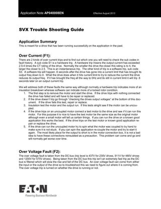 Application Note AP040008EN Effective August 2013
SVX Trouble Shooting Guide
Application Summary
This is meant for a drive that has been running successfully on the application in the past.
Over Current (F1):
There are 2 kinds of over current trips and to find out which one you will need to check the sub codes in
fault history. A sub code S1 is a hardware trip. A hardware trip means the output current has exceeded
2.5-4 times the CT rating of the drive. Normally the smaller the drive the closer this rating is to 4, the
larger the closer to 2.5. This is an instantaneous trip. The other kind of trip is a software trip, sub code
S3. A software trip will happen .6 seconds after the drive has gone into a current limit that has brought its
output freq down to 0. What the drive does when it hits current limit to try to reduce the current the drive
reduces its output freq. If it has brought the freq all the way to 0Hz and its still in current limit it will trip .6
seconds later on an output current trip.
We will address both of these faults the same way although normally a hardware trip indicates more of an
insulation breakdown whereas software can indicate more of a locked rotor condition.
1. The first step is to remove the motor and start the drive. If the drive trips with nothing connected
the drive has failed and will have to be repair or replaced.
2. If the drive doesn’t trip go through “checking the drives output voltages” at the bottom of this doc-
ument. If the drive fails this test, repair or replace.
3. Insulation test the motor and the output run. If this tests alright see if the motor can be uncou-
pled.
4. If the drive trips on an uncoupled motor connect a test motor to the drive and see if it can run this
motor. For this purpose it is nice to have the test motor be the same size as the original motor
although even a small motor will tell us certain things. If you can run the drive on a known good
application this works the best. If the drive trips on the test motor or known good application re-
pair or replace the drive.
5. If the drive can run the uncoupled motor try to spin what the motor was coupled to by hand to
make sure it is not stuck. If you can spin the application re-couple the motor and try to start it
again. The most likely place for the output to short is in the motor connection box, it is not a bad
idea to have these connections reinsulated as a precaution. This problem can come and go and
will normally get worse over time.
Over Voltage Fault (F2):
The over voltage fault is taken from the DC bus (trip level is 437V for 230V drives, 911V for 480V drives
and 1200V for 575V drives). Being taken from the DC bus this trip isn’t an extremely fast trip as the DC
bus is filtered which will slow the rise and fall of the DC bus. An over voltage fault can come from either
the input or the output of the drive so to troubleshoot this we need to figure out where it is coming from.
The over voltage trip is turned on whether the drive is running or not.
 