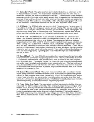 Application Note AP040085EN PowerXL DG1 Trouble Shooting Guide
Effective September 2014
10 EATON CORPORATION www.eaton.com
F54 Option Card Fault – The option card fault is an indication that either an option card or slot
on the control board has failed. The drive monitors the software ID and if that value is not re-
ceived or is corrupted, the drive will fault on option card fault. To determine the cause, power the
drive down and verify the option card is seated properly. If so, try swapping it to the other slot and
power up. If fault continues, it would point to the option card being the problem and replacement
would be required. If the card works in one slot but not the other, try swapping again with power
off and power back up see if fault continues with that slot. If so, replace the control board.
F55 RTC Fault – The RTC fault is the real time clock fault. This would occur if an error occurs in
the real time clock chip or the time power was low going to the chip. This is a user settable fault.
If the fault occurs, verify the settings in the protection group of the fault action. Changing the set-
ting to no action should allow for bypassing the fault. There could be a potential issue with the
control board that holds the real time clock chip which requires replacing the control board.
F56 PT100 Fault – The PT100 fault is a user selectable fault when the IO4 option card is in-
stalled. This allows for the ability to connect up 3 individual PT100 RTD’s that can be used to
measure temperatures in the motor or other devices. This measurement will come back as a
temperature level from -30°C to 200°C. When the card is installed, there is a user selectable lev-
el for a warning and a fault condition. If the fault occurs, verify that the programming is set cor-
rectly and verify the reading in the monitor menu matches up with the application. If there are dif-
ferences in the temperature readings then there could be an issue with wiring, thermal couple be-
ing short or open, or option cards not reading properly. Trace out the probes and verify they are
wired and measuring properly. Try setting up for single PT100 if multiple are used and find the
one with an issue.
F57 Motor ID Fault – The motor ID fault is an indication there was an issue when performing the
motor identification command in the open loop control modes. The drive when told to do a motor
ID run performs measurements. If the process doesn’t finish or the values are out of range the
motor ID fault will occur. Try resetting the fault, run through the initial motor parameters entered
and run the motor normally to verify operation before re running the test. If the fault continues to
occur, there could be an issue with the motor or the drive. Disconnect motor and run drive with
no motor and check the voltage levels. If possible, meg out motor and motor leads to be sure no
issues are being caused by them.
F58 Current Measurement Fault – The current measurement fault is the power board monitor-
ing the voltage bias on the current measurement circuit. If the biased voltage becomes greater
than +/-7%, it will cause the drive to fault. ((Vbias/1.65)x100>+/-7%) To handle this fault, perform
a factory reset to the drive and reprogram the motor information, and run the drive. If the fault
returns, it would require re-placing control board. It might be an induced voltage issue where it is
intermittently faulting, so verify all connections are properly tightened.
F59 Power Wiring Error Fault – The power wiring error fault is an indication that the drive was
miss wired. The DC link voltage is normal but there is no input voltage when powering up. When
this fault occurs, it usually indicates the input wires were wired to the output terminals U, V, and
W. To resolve this issue, power the drive down and safely lock out system. After swapping the
input and output wires, power up the drive and the fault should clear. If the input line wires (L1,
L2, and L3) are properly wired, measure the input voltages and perform static checks of input rec-
tifiers. If these are okay, there is an issue with the monitoring circuit and would require replace-
ment.
 