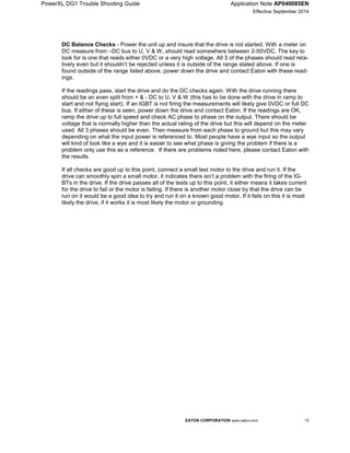 PowerXL DG1 Trouble Shooting Guide Application Note AP040085EN
Effective September 2014
EATON CORPORATION www.eaton.com 15
DC Balance Checks - Power the unit up and insure that the drive is not started. With a meter on
DC measure from –DC bus to U, V & W, should read somewhere between 2-50VDC. The key to
look for is one that reads either 0VDC or a very high voltage. All 3 of the phases should read rela-
tively even but it shouldn’t be rejected unless it is outside of the range stated above. If one is
found outside of the range listed above, power down the drive and contact Eaton with these read-
ings.
If the readings pass, start the drive and do the DC checks again. With the drive running there
should be an even split from + & - DC to U, V & W (this has to be done with the drive in ramp to
start and not flying start). If an IGBT is not firing the measurements will likely give 0VDC or full DC
bus. If either of these is seen, power down the drive and contact Eaton. If the readings are OK,
ramp the drive up to full speed and check AC phase to phase on the output. There should be
voltage that is normally higher than the actual rating of the drive but this will depend on the meter
used. All 3 phases should be even. Then measure from each phase to ground but this may vary
depending on what the input power is referenced to. Most people have a wye input so the output
will kind of look like a wye and it is easier to see what phase is giving the problem if there is a
problem only use this as a reference. If there are problems noted here, please contact Eaton with
the results.
If all checks are good up to this point, connect a small test motor to the drive and run it. If the
drive can smoothly spin a small motor, it indicates there isn’t a problem with the firing of the IG-
BTs in the drive. If the drive passes all of the tests up to this point, it either means it takes current
for the drive to fail or the motor is failing. If there is another motor close by that the drive can be
run on it would be a good idea to try and run it on a known good motor. If it fails on this it is most
likely the drive, if it works it is most likely the motor or grounding.
 