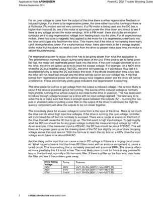 Application Note AP040085EN PowerXL DG1 Trouble Shooting Guide
Effective September 2014
2 EATON CORPORATION www.eaton.com
For an over voltage to come from the output of the drive there is either regenerative feedback or
induced voltage. For there to be regenerative power, the drive either has to be running or there is
a PM motor (PM motors are not very common). If a PM motor is being used and the DC bus is
higher than it should be, see if the motor is spinning or power the drive down and check to see if
there is any voltage across the motor windings. With a PM motor, there should be an isolation
contactor on it to stop regenerative voltage from feeding back into the drive. For all asynchronous
motors, there has to be a magnetic field applied to the motor for it to regenerate power back into
the drive and it gets this field from the drive. This means that if the drive is not running there really
can’t be regenerative power. For a synchronous motor, there also needs to be a voltage applied
to the motor but this does not need to come from the drive so please make sure what the motor is
before troubleshooting.
For regenerative power to occur, the drive has to be going slower than what the application is.
This phenomenon normally occurs during ramp down of the unit. If the drive is set to ramp down
too fast, the motor will regenerate power back into the drive. If the over voltage controller is on in
the drive, the drive will speed up to try to shed the excess voltage. For example, on a 480V drive
when the DC bus reaches about 750VDC, the drive will speed up or it will reduce how fast it is
decelerating to try to keep the DC bus below this level. If the drives deceleration time is too fast,
the drive will not react fast enough and the drive will trip out on an over voltage trip. A trip that
comes from regenerative power will almost always have negative power and the drive will not be
at reference. These are normally pretty good indicators that regeneration is occurring.
The other place for a drive to get voltage from the output is induced voltage. This is most likely to
occur if the drive is powered up but not running. The source of this induced voltage is normally
from another running drive whose output is too close to the drive in question. This has been seen
to induce enough voltage to power up a drive with no input voltage applied. The best way to re-
solve this is to make sure that there is enough space between the outputs (12”). Running the out-
puts in shielded cable or putting a sine filter on the output of the drive (to eliminate the high fre-
quency component) will allow the outputs to be run closer together.
The more likely place for an over voltage to come from is the input of the drive. There is not much
the drive can do about high input line voltages. If the drive is running, the over voltage controller
will try to bleed this off but it is not likely to succeed. There are a couple of events on the front of
the drive that will cause the DC bus to go up. The first event is high input voltage. To get roughly
what the DC bus should be for any given voltage multiply the measured input voltage by 1.414.
As an example, if the measured input is 476VAC, the DC bus should be about 673VDC. This will
lower as the power goes up as the drawing down of the DC bus slightly occurs and are dropping
voltage across the input reactor. With this formula to reach the trip limit on a 480V drive the input
voltage would have to be about 644VAC.
Another thing on the input that can cause a rise in DC voltage is if there is a ringing circuit creat-
ed. What happens here is that the drives RFI filters react with an external component to create a
tuned circuit. This is something that is not easily detected with a normal DMM. The drive is affect-
ed more greatly by this if it is not active. The most likely place to look for this is in any passive fil-
ters on the front end, normally a 5th harmonic filter. If there is a filter on the front end, deactivate
this filter and see if the problem goes away.
Drive Rating
Voltage
230V 460V Vin*1.35+30v,(240*1.1>Vin>208*0.85)
480V 910V Vin*1.35+30v,(500*1.1>Vin>380*0.85)
575V 1100V Vin*1.35+30v,(600*1.1>Vin>525*0.85)
 