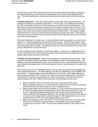 Application Note AP040085EN PowerXL DG1 Trouble Shooting Guide
Effective September 2014
6 EATON CORPORATION www.eaton.com
Another thing to note with this fault is the drive will try to prevent the fault condition by dropping
the switching frequency once the fold back temperature is met (which varies based off frame
size). The switching frequency will back itself down more the closer it gets to the fault tempera-
ture.
F15 Motor Stall Fault – There are 4 settings that are used in the motor stall protection trip. The
settings are located in the protection group (P9.11 – P9.14). P9.11 is to enable the stall protec-
tion, P9.12 is the stall current, P9.13 is the stall time limit, and P9.14 is the stall frequency. The
first thing is to make sure that these settings are set correctly so a false trip isn’t occurring. The
stall current should be set to about an amp below the current limit setting. The time is how long it
takes for the current to be above the stall current before the fault occurs. The frequency setting
enables the drive to only look at this fault when the frequency is below this value. The fault func-
tions if the current of the drive has to be above the stall current longer than the stall time while be-
ing below the stall frequency.
This fault is indicative of a locked rotor. In the fault history, the drive would be in a current limit at
about 4 Hz. Check the application and see if the motor can spin. Another thing to check is that
there are no anti-backspin devices on the motor which if the drive is spinning the motor in reverse
it would be going into the ratchet. Uncoupling the motor and running it with the drive is also a test
that can eliminate the motor as the issue.
It is also possible that the application is hard to get started. In this case, it is suggested to do an
ID run on the motor or ID run with auto torque boost. This will develop more torque when the ap-
plication starts to get the motor to break free.
F16 Motor Thermal Protection – Motor over temperature is a calculated trip in the drive. There
are quite a few factors that the drive takes into consideration when it is calculating this trip. The
settings in the drive that affect this trip are: motor nameplate current, motor nameplate frequency,
motor ambient temperature factor, motor zero frequency current, motor heating time constant and
duty cycle.
With the basic start-up, the 2 settings that are set during a start-up are the motor nameplate and
motor nameplate frequency. The other settings in the drive are defaulted for normal NEMA1 drip
proof motors. These parameters set up the heating curve of the drive. With these settings the
drive will allow running at 100% current on the motor continuously at 100% speed. One thing to
note is that the motor has a service factory of 1 when running with a VFD due to the high fre-
quency heating of the VFD. Below is list of what each of the settings do to the curve:

 Motor nameplate current: this sets the continuous current rating of the motor.
 Motor nameplate frequency: on a motor that has a shaft driven fan this sets the frequency
at which the motor can continuously run motor nameplate current.
 Motor ambient temp: when the drive first starts up, it uses its temp as the temp of the mo-
tor. When this setting is 0 it means the motor is at the same temp as the drive. If the mo-
tor is in a significantly different ambient temp than the drive, this parameter would be
used to correct for the temperature difference. An example of this would be if the motor is
on a roof out in the desert with an ambient outside of 110F whereas the drive is in an air
conditioned room at 70F this would suggest setting to about 15%.
 Motor zero frequency current: This is the % of FLA that the motor can run at zero speed.
If the motor is cooled by an external blower or water jacket, this can be drastically
changed and put close to 100%. The thing that normally limits this is the cooling on the
motor.
 