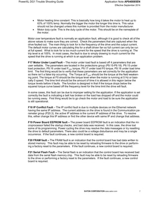 PowerXL DG1 Trouble Shooting Guide Application Note AP040085EN
Effective September 2014
EATON CORPORATION www.eaton.com 7
 Motor heating time constant: This is basically how long it takes the motor to heat up to
63% of 100% temp. Normally the bigger the motor the longer this time is. This value
should not be changed unless this number is provided from the motor manufacturer.
 Motor duty cycle: This is the duty cycle of the motor. This should be on the nameplate of
the motor.
Motor over temperature fault is normally an application fault, although it is good to check all of the
above values to make sure they are correct. Check the parameters that are captured when the
drive faulted out. The main thing to look for is the frequency of the drive and the output current.
The default motor curves are calculating this for a shaft driven fan so full current can only be run
at full speed. What to look for is too much current for the speed that the drive is running at. The
trip level is at 105%. In most cases, the fault is due to simply drawing to much current for the
speed that the drive is running at which is an application problem.
F17 Motor Under Load Fault – The motor under load fault is based off 4 parameters that are
user settable. The parameters are located in the protections group (P9.15-P9.18). P9.15 under
load protection, P9.16 under load Fnom torque, P9.17 under load F0 torque, P9.18 under load time
limit. The first thing would be to verify that these parameters are set correctly for the application
so there isn’t a false trip occurring. The Torque at Fnom should be the torque at the field weaken-
ing point. The torque at F0 should be the torque level when the motor is running at 5 Hz or basi-
cally 0 speed. The time limit should be the amount of time it is allowed in this region below the
torque levels before it faults. The function is designed in that if the torque drops below the
squared torque curve based off the frequency level for the time limit the drive will fault.
In some cases, this fault can be due to improper setting for the application. If the application is set
correctly the fault is indicating a belt has broken or the load has dropped off and the motor could
be running away. First thing would be to go check the motor and load to be sure the application
is still operational.
F18 IP Conflict Fault – The IP conflict fault is due to multiple devices on the Ethernet network
having the same IP address. The current address on the drive is found in the Communication pa-
rameter group (P20.3), the active IP address is the current IP address of the drive. To resolve
this, either change this IP address or find the other device with same IP and change that address.
F19 Power Board EEPROM fault – The power board EEPROM fault is an indication that the mi-
croprocessor failed the startup checks, and bad data was received. In this case, the drive lost
some of its programming. Power cycling the drive may resolve the data messages or try resetting
the drive to default parameters. There also could be a voltage disturbance and may be a single
occurrence. If the fault continues, a new control board is required.
F20 FRAM fault – The FRAM fault is an indication that the control board has bad data written to
stored memory. This fault may be able to be reset by reloading firmware to the drive or perform-
ing a factory reset to the parameters. If the fault continues, a new control board is required.
F21 Serial Flash Fault – The Serial flash is an indication that the control board has received bad
data from the serial flash memory chip. This fault may be able to be reset by reloading firmware
to the drive or performing a factory reset to the parameters. If the fault continues, a new control
board is required.
 