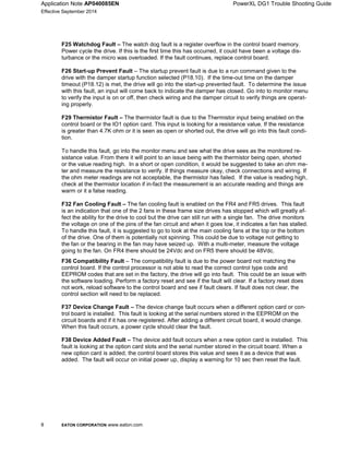 Application Note AP040085EN PowerXL DG1 Trouble Shooting Guide
Effective September 2014
8 EATON CORPORATION www.eaton.com
F36 Compatibility Fault – The compatibility fault is due to the power board not matching the
control board. If the control processor is not able to read the correct control type code and
EEPROM codes that are set in the factory, the drive will go into fault. This could be an issue with
the software loading. Perform a factory reset and see if the fault will clear. If a factory reset does
not work, reload software to the control board and see if fault clears. If fault does not clear, the
control section will need to be replaced.
F37 Device Change Fault – The device change fault occurs when a different option card or con-
trol board is installed. This fault is looking at the serial numbers stored in the EEPROM on the
circuit boards and if it has one registered. After adding a different circuit board, it would change.
When this fault occurs, a power cycle should clear the fault.
F38 Device Added Fault – The device add fault occurs when a new option card is installed. This
fault is looking at the option card slots and the serial number stored in the circuit board. When a
new option card is added, the control board stores this value and sees it as a device that was
added. The fault will occur on initial power up, display a warning for 10 sec then reset the fault.
F25 Watchdog Fault – The watch dog fault is a register overflow in the control board memory.
Power cycle the drive. If this is the first time this has occurred, it could have been a voltage dis-
turbance or the micro was overloaded. If the fault continues, replace control board.
F26 Start-up Prevent Fault – The startup prevent fault is due to a run command given to the
drive with the damper startup function selected (P18.10). If the time-out time on the damper
timeout (P18.12) is met, the drive will go into the start-up prevented fault. To determine the issue
with this fault, an input will come back to indicate the damper has closed. Go into to monitor menu
to verify the input is on or off, then check wiring and the damper circuit to verify things are operat-
ing properly.
F29 Thermistor Fault – The thermistor fault is due to the Thermistor input being enabled on the
control board or the IO1 option card. This input is looking for a resistance value. If the resistance
is greater than 4.7K ohm or it is seen as open or shorted out, the drive will go into this fault condi-
tion.
To handle this fault, go into the monitor menu and see what the drive sees as the monitored re-
sistance value. From there it will point to an issue being with the thermistor being open, shorted
or the value reading high. In a short or open condition, it would be suggested to take an ohm me-
ter and measure the resistance to verify. If things measure okay, check connections and wiring. If
the ohm meter readings are not acceptable, the thermistor has failed. If the value is reading high,
check at the thermistor location if in-fact the measurement is an accurate reading and things are
warm or it a false reading.
F32 Fan Cooling Fault – The fan cooling fault is enabled on the FR4 and FR5 drives. This fault
is an indication that one of the 2 fans in these frame size drives has stopped which will greatly af-
fect the ability for the drive to cool but the drive can still run with a single fan. The drive monitors
the voltage on one of the pins of the fan circuit and when it goes low, it indicates a fan has stalled.
To handle this fault, it is suggested to go to look at the main cooling fans at the top or the bottom
of the drive. One of them is potentially not spinning. This could be due to voltage not getting to
the fan or the bearing in the fan may have seized up. With a multi-meter, measure the voltage
going to the fan. On FR4 there should be 24Vdc and on FR5 there should be 48Vdc.
 