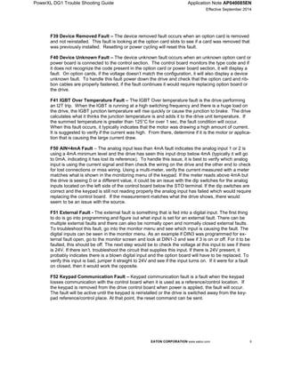 PowerXL DG1 Trouble Shooting Guide Application Note AP040085EN
Effective September 2014
EATON CORPORATION www.eaton.com 9
F39 Device Removed Fault – The device removed fault occurs when an option card is removed
and not reinstalled. This fault is looking at the option card slots to see if a card was removed that
was previously installed. Resetting or power cycling will reset this fault.
F40 Device Unknown Fault – The device unknown fault occurs when an unknown option card or
power board is connected to the control section. The control board monitors the type code and if
it does not recognize the code present in the option card or power board section, it will display a
fault. On option cards, if the voltage doesn’t match the configuration, it will also display a device
unknown fault. To handle this fault power down the drive and check that the option card and rib-
bon cables are properly fastened, if the fault continues it would require replacing option board or
the drive.
F41 IGBT Over Temperature Fault – The IGBT Over temperature fault is the drive performing
an I2T trip. When the IGBT is running at a high switching frequency and there is a huge load on
the drive, the IGBT junction temperature will rise quickly or cause the junction to brake. The drive
calculates what it thinks the junction temperature is and adds it to the drive unit temperature. If
the summed temperature is greater than 125°C for over 1 sec, the fault condition will occur.
When this fault occurs, it typically indicates that the motor was drawing a high amount of current.
It is suggested to verify if the current was high. From there, determine if it is the motor or applica-
tion that is causing the large current draw.
F50 AIN<4mA Fault – The analog input less than 4mA fault indicates the analog input 1 or 2 is
using a 4mA minimum level and the drive has seen this input drop below 4mA (typically it will go
to 0mA, indicating it has lost its reference). To handle this issue, it is best to verify which analog
input is using the current signal and then check the wiring on the drive and the other end to check
for lost connections or miss wiring. Using a multi-meter, verify the current measured with a meter
matches what is shown in the monitoring menu of the keypad. If the meter reads above 4mA but
the drive is seeing 0 or a different value, it could be an issue with the dip switches for the analog
inputs located on the left side of the control board below the STO terminal. If the dip switches are
correct and the keypad is still not reading properly the analog input has failed which would require
replacing the control board. If the measurement matches what the drive shows, there would
seem to be an issue with the source.
F51 External Fault - The external fault is something that is fed into a digital input. The first thing
to do is go into programming and figure out what input is set for an external fault. There can be
multiple external faults and there can also be normally open and normally closed external faults.
To troubleshoot this fault, go into the monitor menu and see which input is causing the fault. The
digital inputs can be seen in the monitor menu. As an example if DIN3 was programmed for ex-
ternal fault open, go to the monitor screen and look at DIN1-3 and see if 3 is on or off. For it to be
faulted, this should be off. The next step would be to check the voltage at this input to see if there
is 24V. If there isn’t, troubleshoot the circuit that supplies this input. If there is 24V present, it
probably indicates there is a blown digital input and the option board will have to be replaced. To
verify this input is bad, jumper it straight to 24V and see if the input turns on. If it were for a fault
on closed, then it would work the opposite.
F52 Keypad Communication Fault – Keypad communication fault is a fault when the keypad
losses communication with the control board when it is used as a reference/control location. If
the keypad is removed from the drive control board when power is applied, the fault will occur.
The fault will be active until the keypad is reinstalled or the drive is switched away from the key-
pad reference/control place. At that point, the reset command can be sent.
 