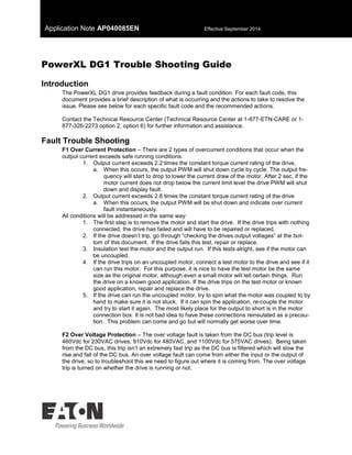 Application Note AP040085EN Effective September 2014
PowerXL DG1 Trouble Shooting Guide
Introduction
The PowerXL DG1 drive provides feedback during a fault condition. For each fault code, this
document provides a brief description of what is occurring and the actions to take to resolve the
issue. Please see below for each specific fault code and the recommended actions.
Contact the Technical Resource Center (Technical Resource Center at 1-877-ETN-CARE or 1-
877-326-2273 option 2, option 6) for further information and assistance.
Fault Trouble Shooting
F1 Over Current Protection – There are 2 types of overcurrent conditions that occur when the
output current exceeds safe running conditions.
1. Output current exceeds 2.2 times the constant torque current rating of the drive,
a. When this occurs, the output PWM will shut down cycle by cycle. The output fre-
quency will start to drop to lower the current draw of the motor. After 2 sec, if the
motor current does not drop below the current limit level the drive PWM will shut
down and display fault.
2. Output current exceeds 2.8 times the constant torque current rating of the drive
a. When this occurs, the output PWM will be shut down and indicate over current
fault instantaneously.
All conditions will be addressed in the same way:
1. The first step is to remove the motor and start the drive. If the drive trips with nothing
connected, the drive has failed and will have to be repaired or replaced.
2. If the drive doesn’t trip, go through “checking the drives output voltages” at the bot-
tom of this document. If the drive fails this test, repair or replace.
3. Insulation test the motor and the output run. If this tests alright, see if the motor can
be uncoupled.
4. If the drive trips on an uncoupled motor, connect a test motor to the drive and see if it
can run this motor. For this purpose, it is nice to have the test motor be the same
size as the original motor, although even a small motor will tell certain things. Run
the drive on a known good application. If the drive trips on the test motor or known
good application, repair and replace the drive.
5. If the drive can run the uncoupled motor, try to spin what the motor was coupled to by
hand to make sure it is not stuck. If it can spin the application, re-couple the motor
and try to start it again. The most likely place for the output to short is in the motor
connection box. It is not bad idea to have these connections reinsulated as a precau-
tion. This problem can come and go but will normally get worse over time.
F2 Over Voltage Protection – The over voltage fault is taken from the DC bus (trip level is
460Vdc for 230VAC drives, 910Vdc for 480VAC, and 1100Vdc for 575VAC drives). Being taken
from the DC bus, this trip isn’t an extremely fast trip as the DC bus is filtered which will slow the
rise and fall of the DC bus. An over voltage fault can come from either the input or the output of
the drive, so to troubleshoot this we need to figure out where it is coming from. The over voltage
trip is turned on whether the drive is running or not.
 