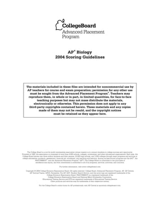 AP® Biology
2004 Scoring Guidelines

The materials included in these files are intended for noncommercial use by
AP teachers for course and exam preparation; permission for any other use
®
must be sought from the Advanced Placement Program . Teachers may
reproduce them, in whole or in part, in limited quantities, for face-to-face
teaching purposes but may not mass distribute the materials,
electronically or otherwise. This permission does not apply to any
third-party copyrights contained herein. These materials and any copies
made of them may not be resold, and the copyright notices
must be retained as they appear here.

The College Board is a not-for-profit membership association whose mission is to connect students to college success and opportunity.
Founded in 1900, the association is composed of more than 4,500 schools, colleges, universities, and other educational organizations. Each year, the
College Board serves over three million students and their parents, 23,000 high schools, and 3,500 colleges through major programs and services in
college admissions, guidance, assessment, financial aid, enrollment, and teaching and learning. Among its best-known programs are the SAT®, the
PSAT/NMSQT®, and the Advanced Placement Program® (AP®). The College Board is committed to the principles of
excellence and equity, and that commitment is embodied in all of its programs, services, activities, and concerns.
For further information, visit www.collegeboard.com
Copyright © 2004 College Entrance Examination Board. All rights reserved. College Board, Advanced Placement Program, AP, AP Central,
AP Vertical Teams, APCD, Pacesetter, Pre-AP, SAT, Student Search Service, and the acorn logo are registered trademarks of the
College Entrance Examination Board. PSAT/NMSQT is a registered trademark of the
College Entrance Examination Board and National Merit Scholarship Corporation.
Educational Testing Service and ETS are registered trademarks of Educational Testing Service.
Other products and services may be trademarks of their respective owners.
For the College Board’s online home for AP professionals, visit AP Central at apcentral.collegeboard.com.

 