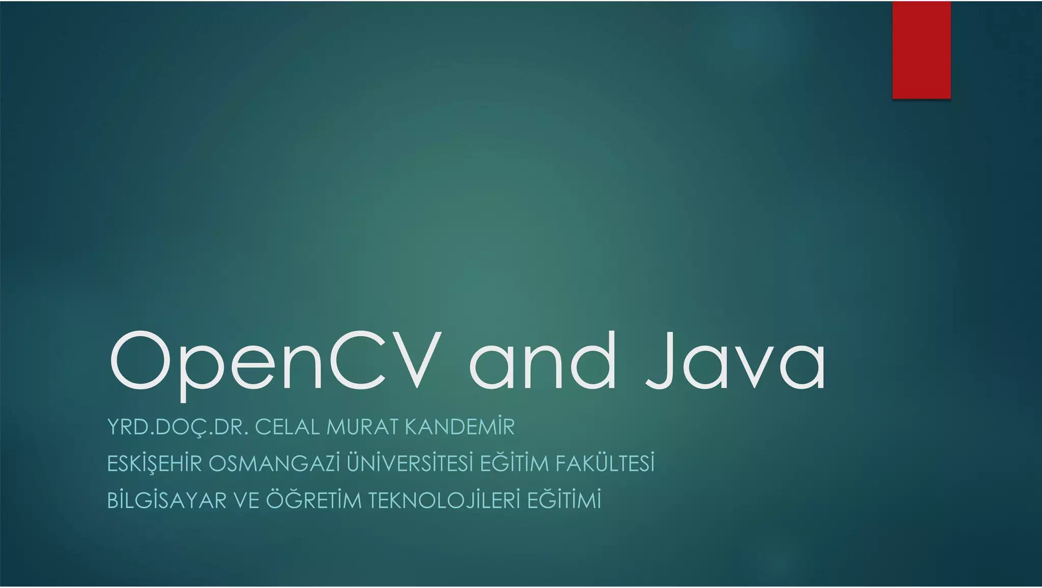OpenCV and Java YRD.DOÇ.DR. CELAL MURAT KANDEMİR ESKİŞEHİR OSMANGAZİ ÜNİVERSİTESİ EĞİTİM FAKÜLTESİ BİLGİSAYAR VE ÖĞRETİM TEKNOLOJİLERİ EĞİTİMİ 