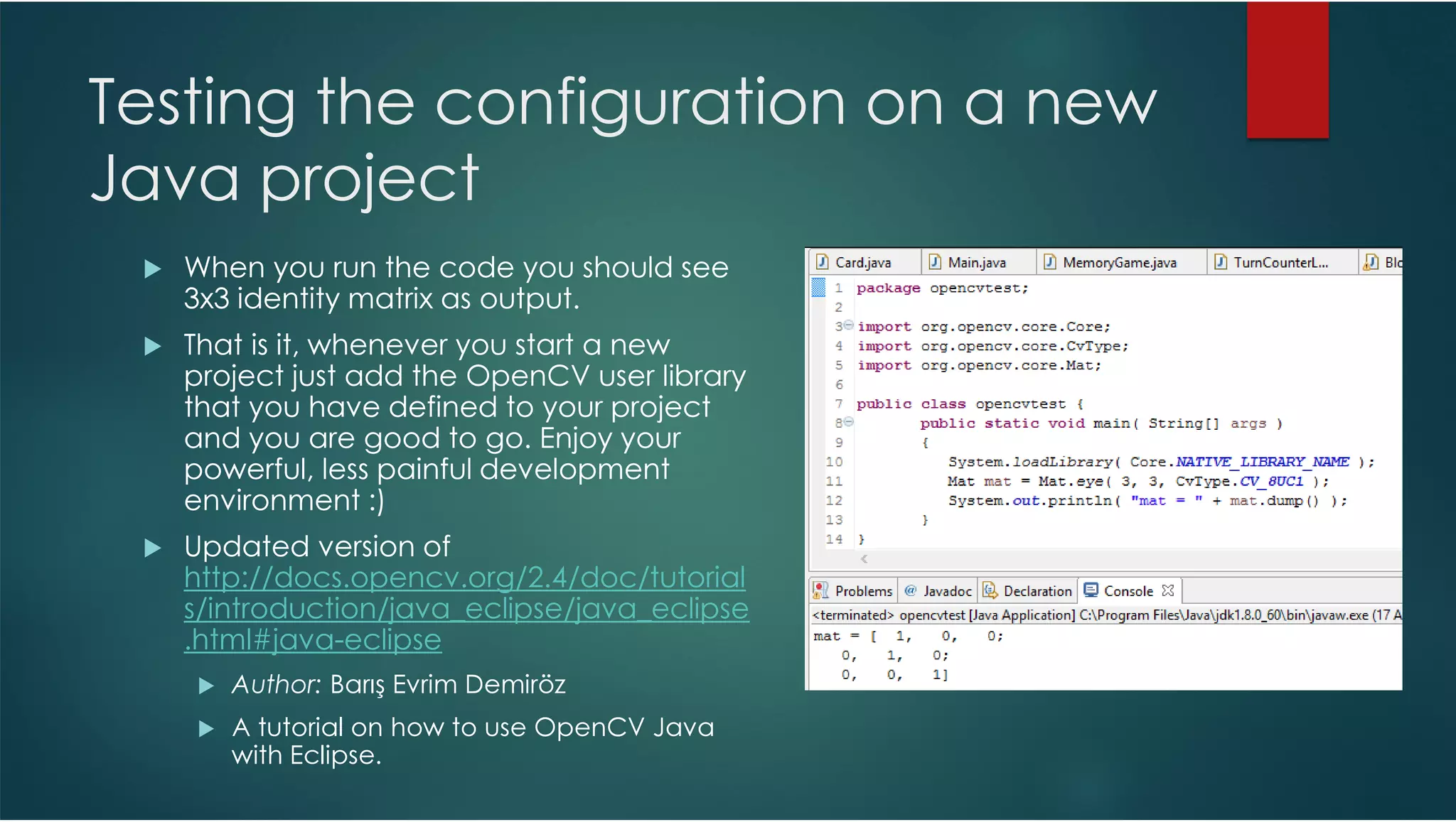 Testing the configuration on a new Java project When you run the code you should see 3x3 identity matrix as output. That is it, whenever you start a new project just add the OpenCV user library that you have defined to your project and you are good to go. Enjoy your powerful, less painful development environment :) Updated version of http://docs.opencv.org/2.4/doc/tutorial s/introduction/java_eclipse/java_eclipse .html#java-eclipse Author: Barış Evrim Demiröz A tutorial on how to use OpenCV Java with Eclipse. 