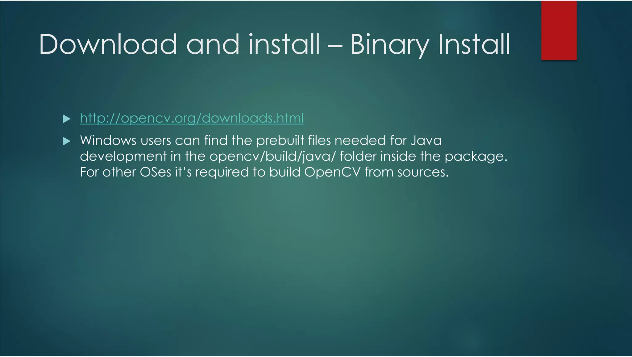 Download and install – Binary Install http://opencv.org/downloads.html Windows users can find the prebuilt files needed for Java development in the opencv/build/java/ folder inside the package. For other OSes it’s required to build OpenCV from sources. 