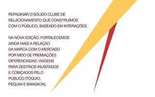 REPAGINAR O SÓLIDO CLUBE DE
RELACIONAMENTO QUE CONSTRUÍMOS
COM O PÚBLICO, BASEADO EM INTERAÇÕES.


NA NOVA EDIÇÃO, FORTALECEMOS
AINDA MAIS A RELAÇÃO
DA MARCA COM O MERCADO
POR MEIO DE PREMIAÇÕES
DIFERENCIADAS: VIAGENS
PARA DESTINOS INUSITADOS
E COBIÇADOS PELO
PÚBLICO (TÓQUIO,
PEQUIM E BANGKOK).
 