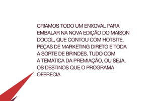 CRIAMOS TODO UM ENXOVAL PARA
EMBALAR NA NOVA EDIÇÃO DO MAISON
DOCOL, QUE CONTOU COM HOTSITE,
PEÇAS DE MARKETING DIRETO E TODA
A SORTE DE BRINDES. TUDO COM
A TEMÁTICA DA PREMIAÇÃO, OU SEJA,
OS DESTINOS QUE O PROGRAMA
OFERECIA.
 