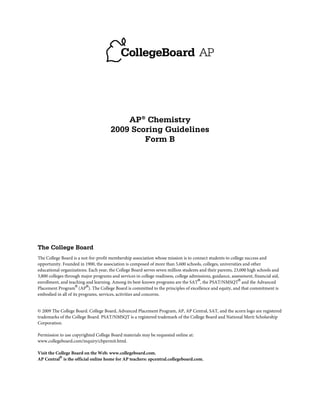 AP® Chemistry
                                       2009 Scoring Guidelines
                                               Form B




The College Board
The College Board is a not-for-profit membership association whose mission is to connect students to college success and
opportunity. Founded in 1900, the association is composed of more than 5,600 schools, colleges, universities and other
educational organizations. Each year, the College Board serves seven million students and their parents, 23,000 high schools and
3,800 colleges through major programs and services in college readiness, college admissions, guidance, assessment, financial aid,
enrollment, and teaching and learning. Among its best-known programs are the SAT®, the PSAT/NMSQT® and the Advanced
Placement Program® (AP®). The College Board is committed to the principles of excellence and equity, and that commitment is
embodied in all of its programs, services, activities and concerns.


© 2009 The College Board. College Board, Advanced Placement Program, AP, AP Central, SAT, and the acorn logo are registered
trademarks of the College Board. PSAT/NMSQT is a registered trademark of the College Board and National Merit Scholarship
Corporation.

Permission to use copyrighted College Board materials may be requested online at:
www.collegeboard.com/inquiry/cbpermit.html.

Visit the College Board on the Web: www.collegeboard.com.
AP Central® is the official online home for AP teachers: apcentral.collegeboard.com.
 