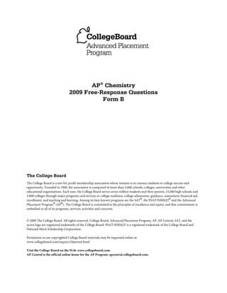 AP® Chemistry
                                2009 Free-Response Questions
                                           Form B




The College Board
The College Board is a not-for-profit membership association whose mission is to connect students to college success and
opportunity. Founded in 1900, the association is composed of more than 5,600 schools, colleges, universities and other
educational organizations. Each year, the College Board serves seven million students and their parents, 23,000 high schools and
3,800 colleges through major programs and services in college readiness, college admissions, guidance, assessment, financial aid,
enrollment, and teaching and learning. Among its best-known programs are the SAT®, the PSAT/NMSQT® and the Advanced
Placement Program® (AP®). The College Board is committed to the principles of excellence and equity, and that commitment is
embodied in all of its programs, services, activities and concerns.


© 2009 The College Board. All rights reserved. College Board, Advanced Placement Program, AP, AP Central, SAT, and the
acorn logo are registered trademarks of the College Board. PSAT/NMSQT is a registered trademark of the College Board and
National Merit Scholarship Corporation.

Permission to use copyrighted College Board materials may be requested online at:
www.collegeboard.com/inquiry/cbpermit.html.

Visit the College Board on the Web: www.collegeboard.com.
AP Central is the official online home for the AP Program: apcentral.collegeboard.com.
 