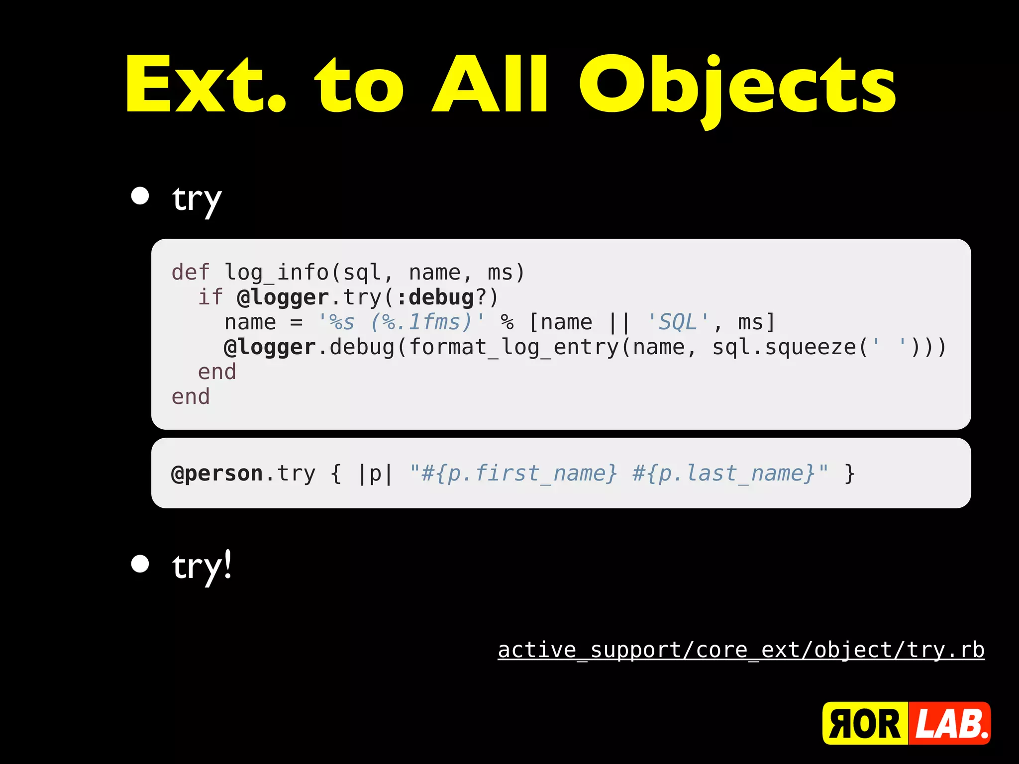 Ext. to All Objects
• try
  def log_info(sql, name, ms)
    if @logger.try(:debug?)
      name = '%s (%.1fms)' % [name || 'SQL', ms]
      @logger.debug(format_log_entry(name, sql.squeeze(' ')))
    end
  end


  @person.try { |p| "#{p.first_name} #{p.last_name}" }



• try!
                          active_support/core_ext/object/try.rb
 