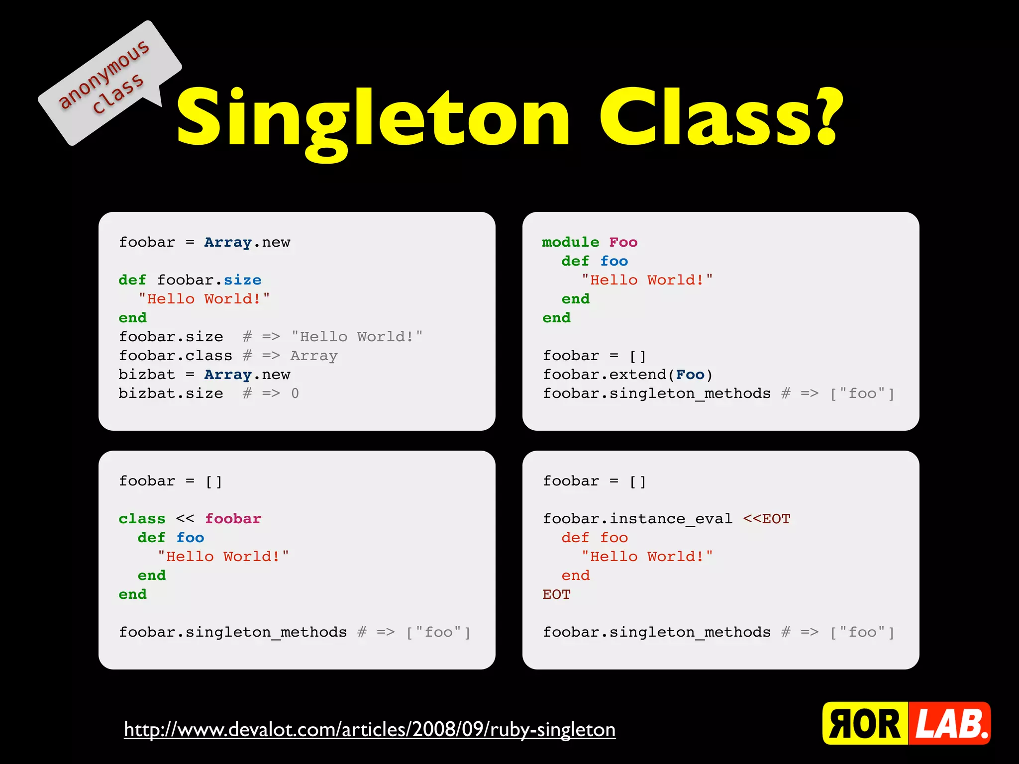 o us
    ym s


             Singleton Class?
  on as
an cl




      foobar = Array.new                           module Foo
                                                     def foo
      def foobar.size                                  "Hello World!"
        "Hello World!"                               end
      end                                          end
      foobar.size # => "Hello World!"
      foobar.class # => Array                      foobar = []
      bizbat = Array.new                           foobar.extend(Foo)
      bizbat.size # => 0                           foobar.singleton_methods # => ["foo"]




      foobar = []                                  foobar = []

      class << foobar                              foobar.instance_eval <<EOT
        def foo                                      def foo
          "Hello World!"                               "Hello World!"
        end                                          end
      end                                          EOT

      foobar.singleton_methods # => ["foo"]        foobar.singleton_methods # => ["foo"]




      http://www.devalot.com/articles/2008/09/ruby-singleton
 