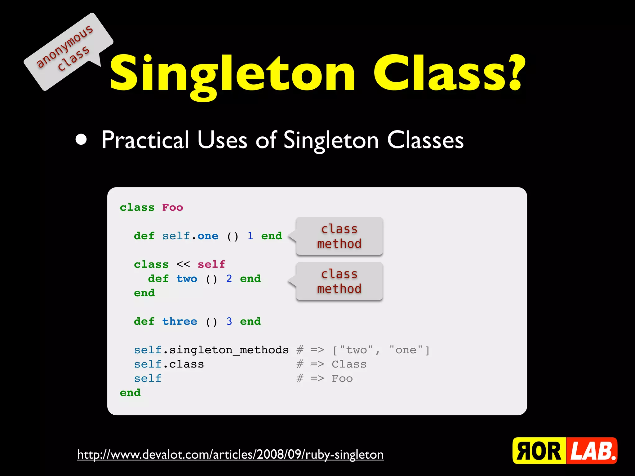 o us
    ym s


             Singleton Class?
  on as
an cl




      • Practical Uses of Singleton Classes
             class Foo
                                                class
               def self.one () 1 end
                                                method
               class << self
                 def two () 2 end               class
               end                              method

               def three () 3 end

               self.singleton_methods # => ["two", "one"]
               self.class             # => Class
               self                   # => Foo
             end




      http://www.devalot.com/articles/2008/09/ruby-singleton
 