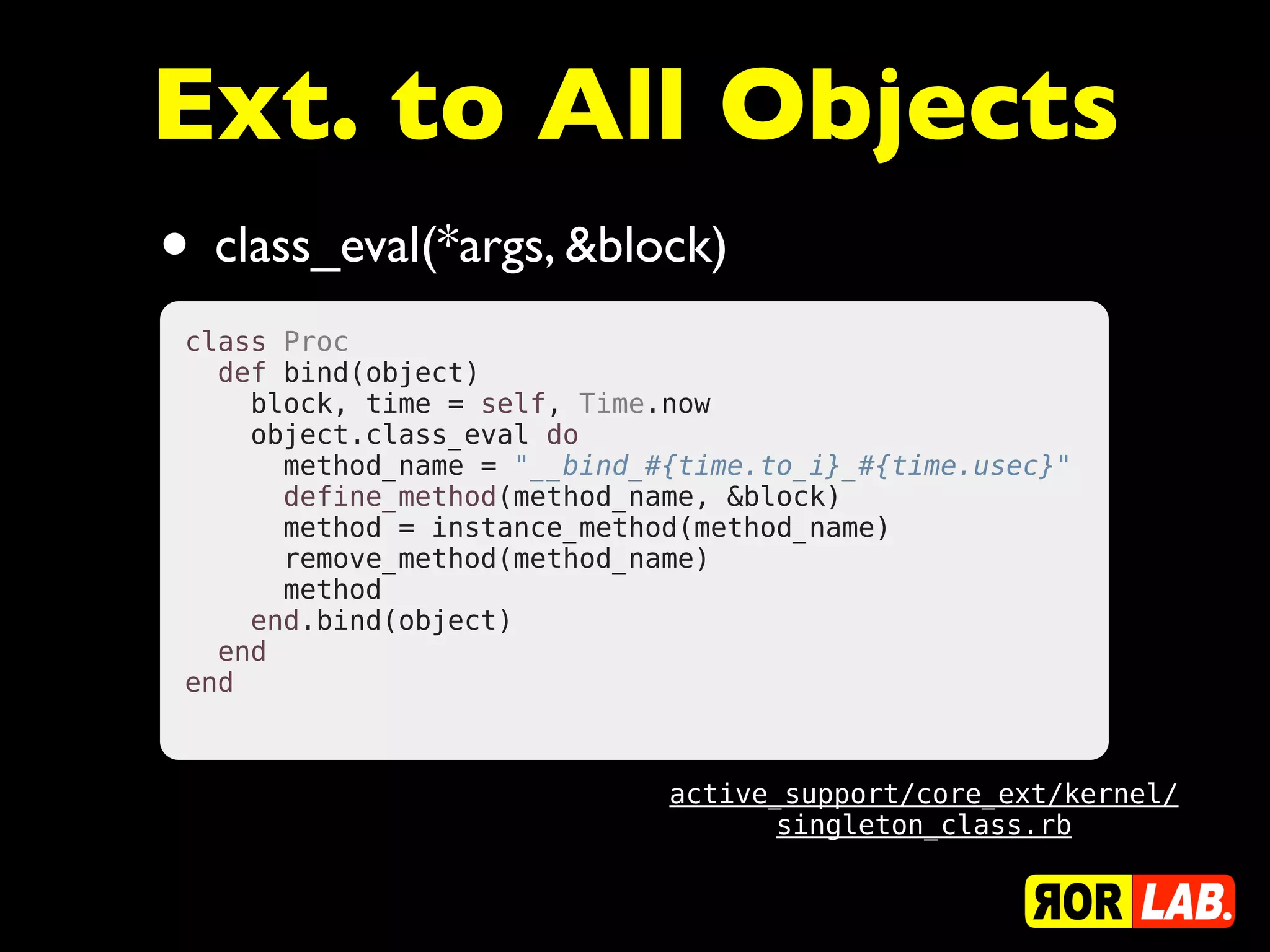 Ext. to All Objects
• class_eval(*args, &block)
 class Proc
   def bind(object)
     block, time = self, Time.now
     object.class_eval do
       method_name = "__bind_#{time.to_i}_#{time.usec}"
       define_method(method_name, &block)
       method = instance_method(method_name)
       remove_method(method_name)
       method
     end.bind(object)
   end
 end



                              active_support/core_ext/kernel/
                                    singleton_class.rb
 