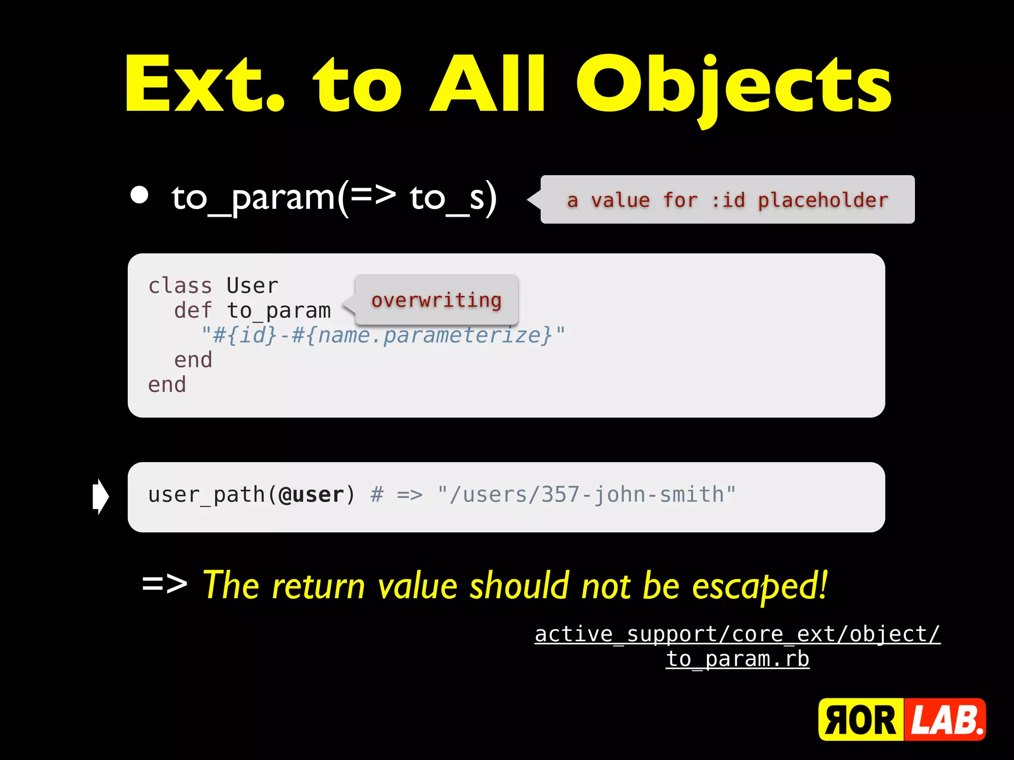 Ext. to All Objects
    • to_param(=> to_s)             a value for :id placeholder



     class User
                      overwriting
       def to_param
         "#{id}-#{name.parameterize}"
       end
     end




➧    user_path(@user) # => "/users/357-john-smith"



    => The return value should not be escaped!
                                  active_support/core_ext/object/
                                            to_param.rb
 