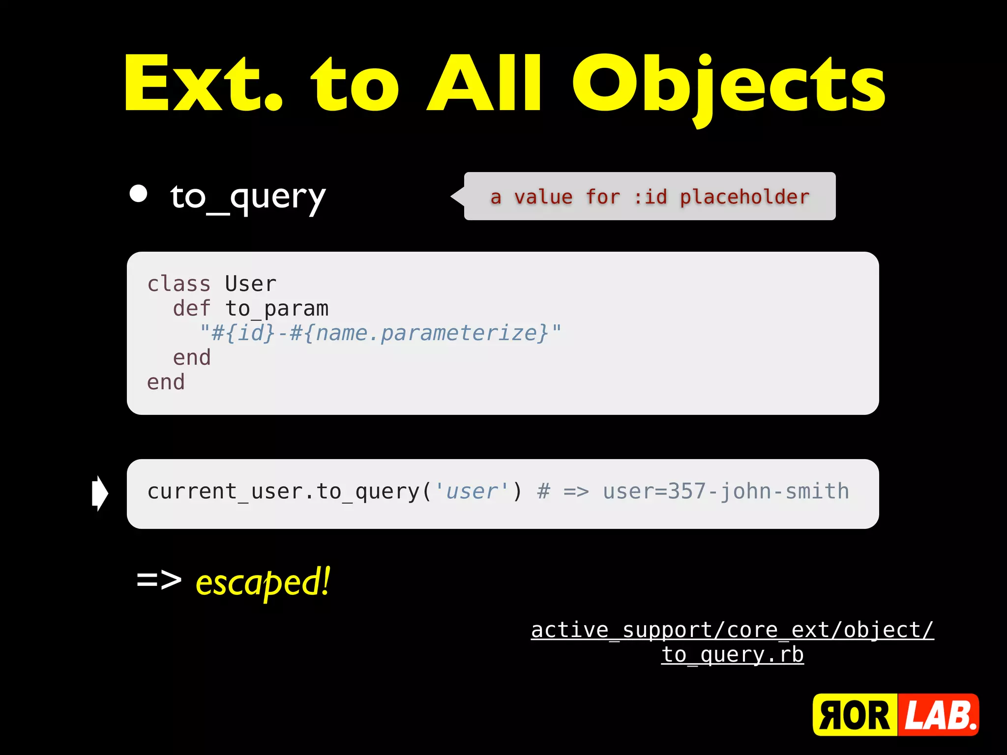 Ext. to All Objects
    •   to_query              a value for :id placeholder



    class User
      def to_param
        "#{id}-#{name.parameterize}"
      end
    end




➧   current_user.to_query('user') # => user=357-john-smith



    => escaped!
                                 active_support/core_ext/object/
                                           to_query.rb
 