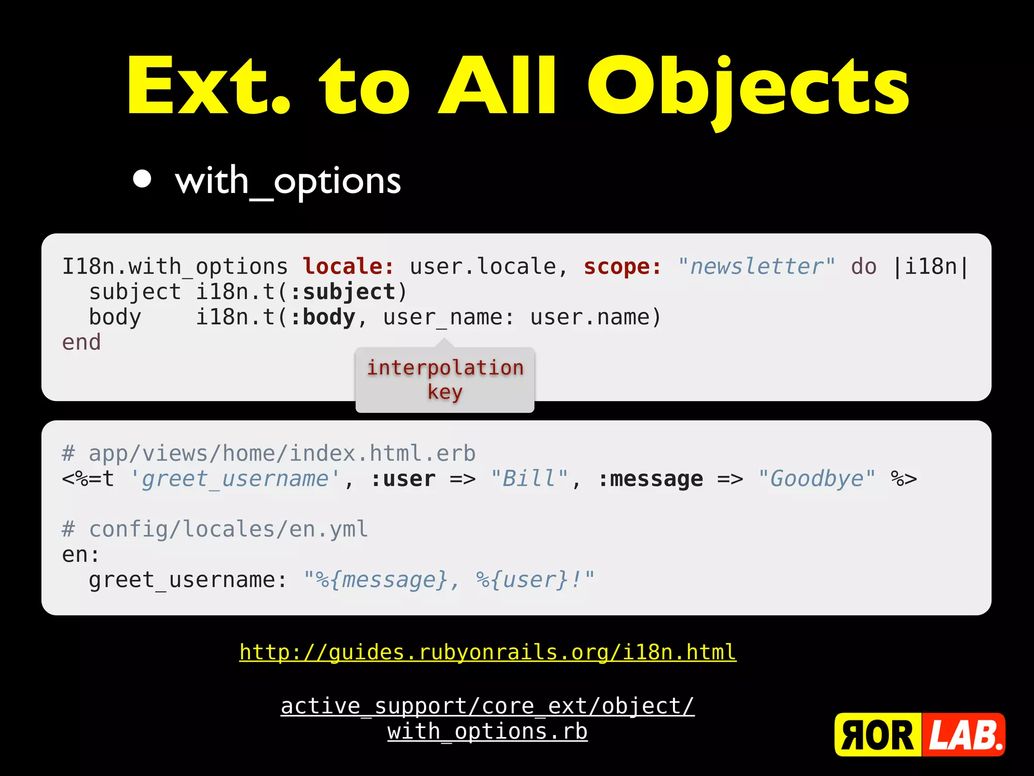 Ext. to All Objects
     • with_options
I18n.with_options locale: user.locale, scope: "newsletter" do |i18n|
  subject i18n.t(:subject)
  body    i18n.t(:body, user_name: user.name)
end
                      interpolation
                           key


# app/views/home/index.html.erb
<%=t 'greet_username', :user => "Bill", :message => "Goodbye" %>
 
# config/locales/en.yml
en:
  greet_username: "%{message}, %{user}!"


             http://guides.rubyonrails.org/i18n.html

                active_support/core_ext/object/
                        with_options.rb
 