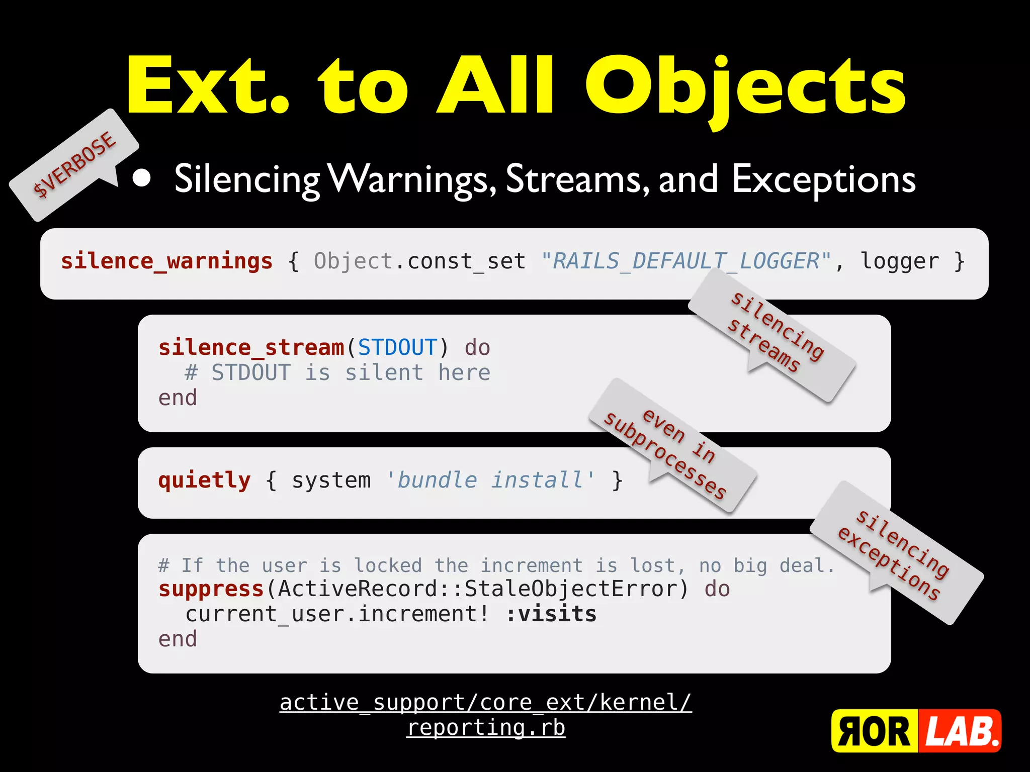 E
                      Ext. to All Objects
                      • Silencing Warnings, Streams, and Exceptions
           B OS
   E   R
$V


  silence_warnings { Object.const_set "RAILS_DEFAULT_LOGGER", logger }
                                                                         si
                                                                            le
                                                                         st nc
                                                                           re in
                       silence_stream(STDOUT) do                              am g
                                                                                s
                         # STDOUT is silent here
                       end
                                                        su ev
                                                          bp en
                                                            ro i
                                                              ce n
                                                                ss
                       quietly { system 'bundle install' }         es
                                                                                    si
                                                                                  ex le
                                                                                    ce nc
                                                                                       pt in
                       # If the user is locked the increment is lost, no big deal.       io g
                       suppress(ActiveRecord::StaleObjectError) do                         ns
                         current_user.increment! :visits
                       end

                                 active_support/core_ext/kernel/
                                          reporting.rb
 