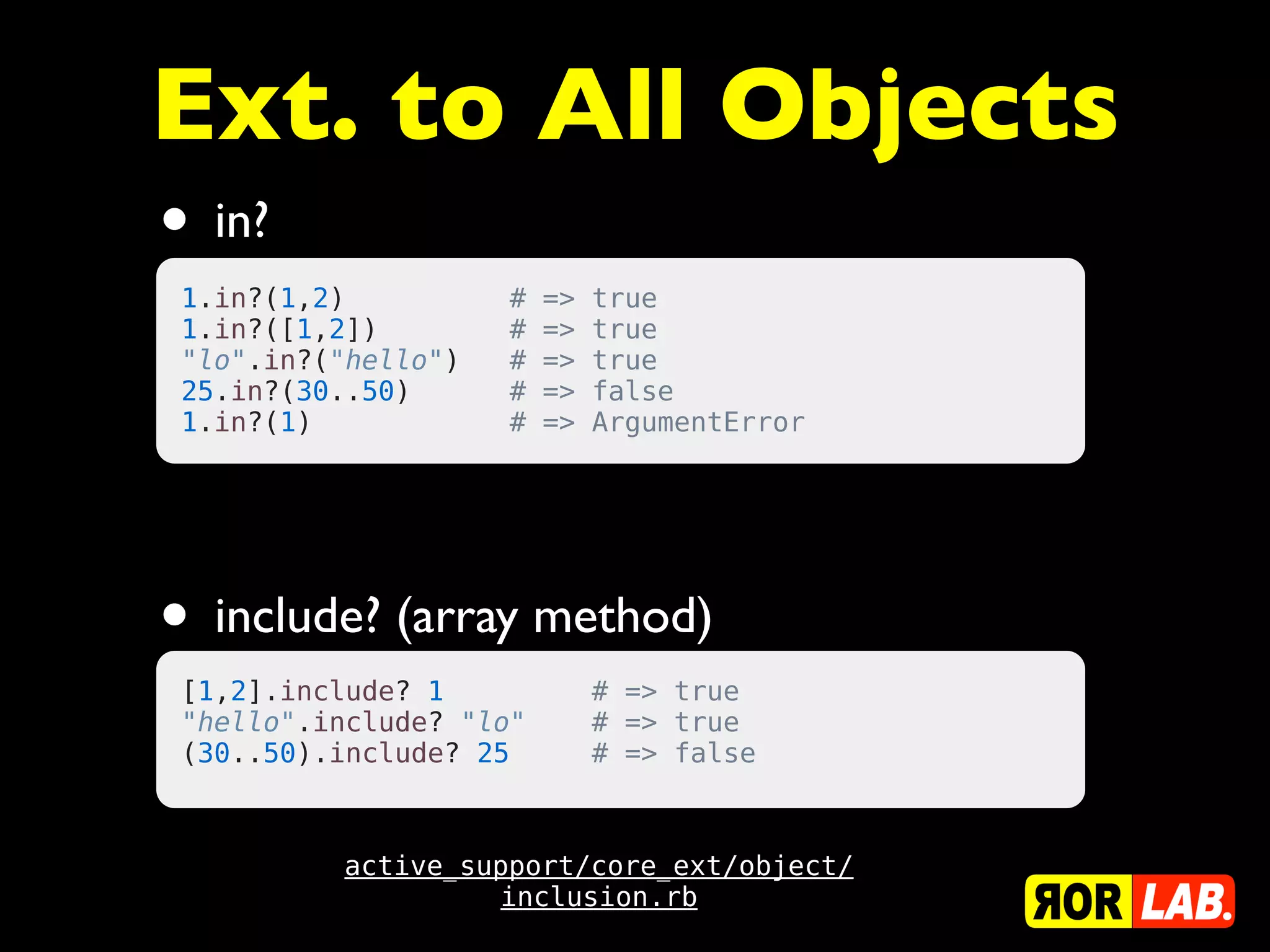 Ext. to All Objects
• in?
 1.in?(1,2)            #   =>   true
 1.in?([1,2])          #   =>   true
 "lo".in?("hello")     #   =>   true
 25.in?(30..50)        #   =>   false
 1.in?(1)              #   =>   ArgumentError




• include? (array method)
 [1,2].include? 1         # => true
 "hello".include? "lo"    # => true
 (30..50).include? 25     # => false



          active_support/core_ext/object/
                   inclusion.rb
 