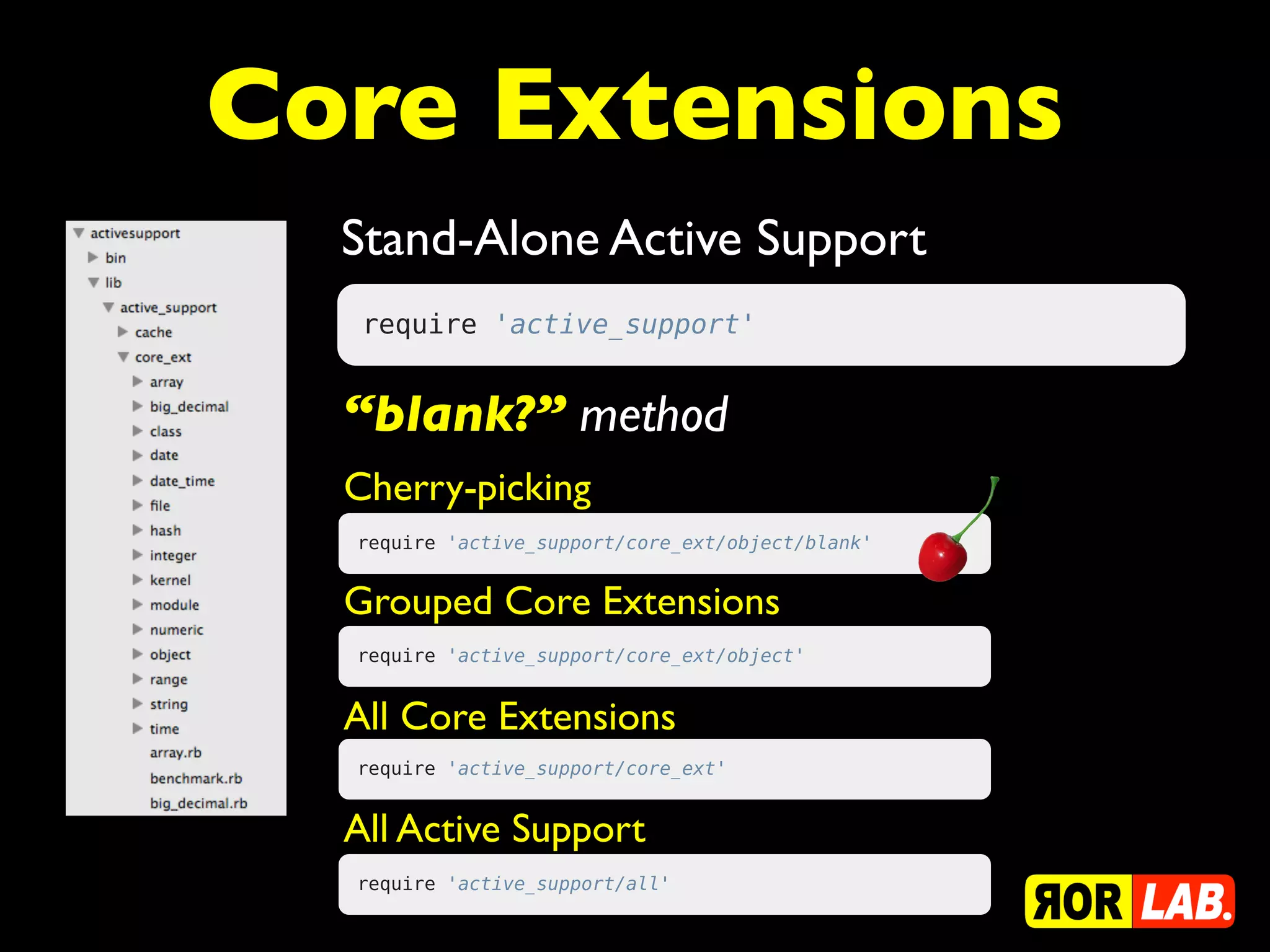 Core Extensions
  Stand-Alone Active Support
   require 'active_support'


  “blank?” method
  Cherry-picking
  require 'active_support/core_ext/object/blank'


  Grouped Core Extensions
  require 'active_support/core_ext/object'


  All Core Extensions
  require 'active_support/core_ext'


  All Active Support
  require 'active_support/all'
 