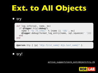 Ext. to All Objects
• try
  def log_info(sql, name, ms)
    if @logger.try(:debug?)
      name = '%s (%.1fms)' % [name || 'SQL', ms]
      @logger.debug(format_log_entry(name, sql.squeeze(' ')))
    end
  end


  @person.try { |p| "#{p.first_name} #{p.last_name}" }



• try!
                          active_support/core_ext/object/try.rb
 