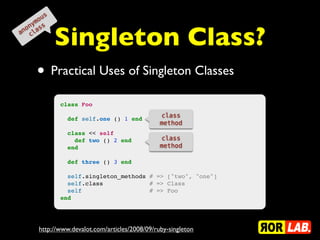 o us
    ym s


             Singleton Class?
  on as
an cl




      • Practical Uses of Singleton Classes
             class Foo
                                                class
               def self.one () 1 end
                                                method
               class << self
                 def two () 2 end               class
               end                              method

               def three () 3 end

               self.singleton_methods # => ["two", "one"]
               self.class             # => Class
               self                   # => Foo
             end




      http://www.devalot.com/articles/2008/09/ruby-singleton
 