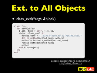 Ext. to All Objects
• class_eval(*args, &block)
 class Proc
   def bind(object)
     block, time = self, Time.now
     object.class_eval do
       method_name = "__bind_#{time.to_i}_#{time.usec}"
       define_method(method_name, &block)
       method = instance_method(method_name)
       remove_method(method_name)
       method
     end.bind(object)
   end
 end



                              active_support/core_ext/kernel/
                                    singleton_class.rb
 