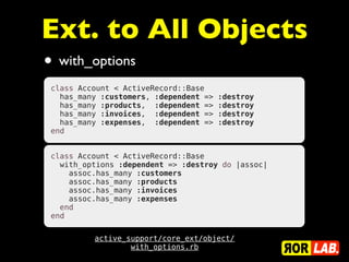 Ext. to All Objects
• with_options
 class Account < ActiveRecord::Base
   has_many :customers, :dependent =>   :destroy
   has_many :products,  :dependent =>   :destroy
   has_many :invoices,  :dependent =>   :destroy
   has_many :expenses,  :dependent =>   :destroy
 end


 class Account < ActiveRecord::Base
   with_options :dependent => :destroy do |assoc|
     assoc.has_many :customers
     assoc.has_many :products
     assoc.has_many :invoices
     assoc.has_many :expenses
   end
 end


          active_support/core_ext/object/
                  with_options.rb
 