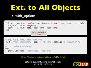 Ext. to All Objects
     • with_options
I18n.with_options locale: user.locale, scope: "newsletter" do |i18n|
  subject i18n.t(:subject)
  body    i18n.t(:body, user_name: user.name)
end
                      interpolation
                           key


# app/views/home/index.html.erb
<%=t 'greet_username', :user => "Bill", :message => "Goodbye" %>
 
# config/locales/en.yml
en:
  greet_username: "%{message}, %{user}!"


             http://guides.rubyonrails.org/i18n.html

                active_support/core_ext/object/
                        with_options.rb
 