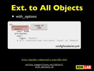 Ext. to All Objects
 • with_options
en:
                     scope of
  activerecord:        i18n
    models:
      user: Dude
    attributes:
      user:
        login: "Handle"
      # will translate User attribute "login" as "Handle"

                                       conﬁg/locales/en.yml



          http://guides.rubyonrails.org/i18n.html

             active_support/core_ext/object/
                     with_options.rb
 