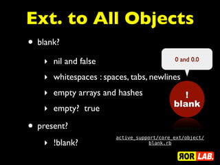 Ext. to All Objects
• blank?
    ‣ nil and false                         0 and 0.0

    ‣ whitespaces : spaces, tabs, newlines
    ‣ empty arrays and hashes                  !
                                            blank
    ‣ empty? true

• present?
                        active_support/core_ext/object/
    ‣ !blank?                      blank.rb
 