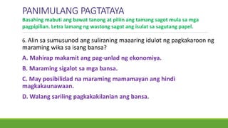 PANIMULANG PAGTATAYA
6. Alin sa sumusunod ang suliraning maaaring idulot ng pagkakaroon ng
maraming wika sa isang bansa?
A. Mahirap makamit ang pag-unlad ng ekonomiya.
B. Maraming sigalot sa mga bansa.
C. May posibilidad na maraming mamamayan ang hindi
magkakaunawaan.
D. Walang sariling pagkakakilanlan ang bansa.
Basahing mabuti ang bawat tanong at piliin ang tamang sagot mula sa mga
pagpipilian. Letra lamang ng wastong sagot ang isulat sa sagutang papel.
 
