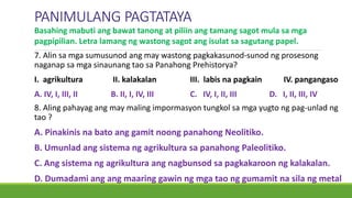 PANIMULANG PAGTATAYA
7. Alin sa mga sumusunod ang may wastong pagkakasunod-sunod ng prosesong
naganap sa mga sinaunang tao sa Panahong Prehistorya?
I. agrikultura II. kalakalan III. labis na pagkain IV. pangangaso
A. IV, I, III, II B. II, I, IV, III C. IV, I, II, III D. I, II, III, IV
Basahing mabuti ang bawat tanong at piliin ang tamang sagot mula sa mga
pagpipilian. Letra lamang ng wastong sagot ang isulat sa sagutang papel.
8. Aling pahayag ang may maling impormasyon tungkol sa mga yugto ng pag-unlad ng
tao ?
A. Pinakinis na bato ang gamit noong panahong Neolitiko.
B. Umunlad ang sistema ng agrikultura sa panahong Paleolitiko.
C. Ang sistema ng agrikultura ang nagbunsod sa pagkakaroon ng kalakalan.
D. Dumadami ang ang maaring gawin ng mga tao ng gumamit na sila ng metal
 