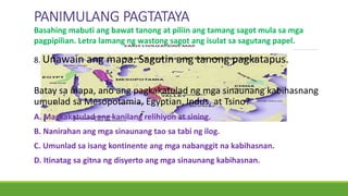 PANIMULANG PAGTATAYA
8. Unawain ang mapa. Sagutin ang tanong pagkatapus.
Batay sa mapa, ano ang pagkakatulad ng mga sinaunang kabihasnang
umunlad sa Mesopotamia, Egyptian, Indus, at Tsino?
A. Magkakatulad ang kanilang relihiyon at sining.
B. Nanirahan ang mga sinaunang tao sa tabi ng ilog.
C. Umunlad sa isang kontinente ang mga nabanggit na kabihasnan.
D. Itinatag sa gitna ng disyerto ang mga sinaunang kabihasnan.
Basahing mabuti ang bawat tanong at piliin ang tamang sagot mula sa mga
pagpipilian. Letra lamang ng wastong sagot ang isulat sa sagutang papel.
 