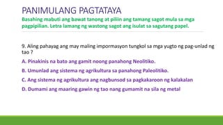 PANIMULANG PAGTATAYA
9. Aling pahayag ang may maling impormasyon tungkol sa mga yugto ng pag-unlad ng
tao ?
A. Pinakinis na bato ang gamit noong panahong Neolitiko.
B. Umunlad ang sistema ng agrikultura sa panahong Paleolitiko.
C. Ang sistema ng agrikultura ang nagbunsod sa pagkakaroon ng kalakalan
D. Dumami ang maaring gawin ng tao nang gumamit na sila ng metal
Basahing mabuti ang bawat tanong at piliin ang tamang sagot mula sa mga
pagpipilian. Letra lamang ng wastong sagot ang isulat sa sagutang papel.
 