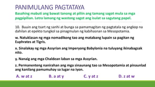 PANIMULANG PAGTATAYA
10. Buuin ang tsart ng sanhi at bunga sa pamamagitan ng pagtatala ng angkop na
dahilan at epekto tungkol sa pinagmulan ng kabihasnan sa Mesopotamia.
w. Natuklasan ng mga nomadikong tao ang matabang lupain sa pagitan ng
Euphrates at Tigris.
x. Sinalakay ng mga Assyrian ang Imperyong Babylonia na tuluyang ikinabagsak
nito.
y. Nanaig ang mga Chaldean laban sa mga Assyrian.
z. Permanenteng nanirahan ang mga sinaunang tao sa Mesopotamia at pinaunlad
ang kanilang pamumuhay sa lugar na iyon.
A. w at z B. a at y C. y at z D. z at w
Basahing mabuti ang bawat tanong at piliin ang tamang sagot mula sa mga
pagpipilian. Letra lamang ng wastong sagot ang isulat sa sagutang papel.
 