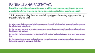 12. Paano pinahalagahan sa kasalukuyang panahon ang mga pamana ng
mga sinaunang tao?
A. Mas maunlad ang mga kabihasnan noon kung ihahalintulad sa mga kabihasnan sa
kasalukuyang panahon.
B. Karaniwan lamang ang mga nagawa ng mga sinaunang tao kung kaya’t kaunti ang
kanilang mga ambag.
C. Patuloy na hinahangaan at tinatangkilik ng tao sa kasalukuyan ang mga pamanang
ito.
D. Limitado lamang ang kakayahan ng mga sinaunang tao upang makagawa ng mga
kahanga-hangang bagay sa daigdig.
PANIMULANG PAGTATAYA
Basahing mabuti ang bawat tanong at piliin ang tamang sagot mula sa mga
pagpipilian. Letra lamang ng wastong sagot ang isulat sa sagutang papel.
 