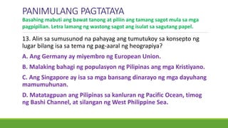 13. Alin sa sumusunod na pahayag ang tumutukoy sa konsepto ng
lugar bilang isa sa tema ng pag-aaral ng heograpiya?
A. Ang Germany ay miyembro ng European Union.
B. Malaking bahagi ng populasyon ng Pilipinas ang mga Kristiyano.
C. Ang Singapore ay isa sa mga bansang dinarayo ng mga dayuhang
mamumuhunan.
D. Matatagpuan ang Pilipinas sa kanluran ng Pacific Ocean, timog
ng Bashi Channel, at silangan ng West Philippine Sea.
PANIMULANG PAGTATAYA
Basahing mabuti ang bawat tanong at piliin ang tamang sagot mula sa mga
pagpipilian. Letra lamang ng wastong sagot ang isulat sa sagutang papel.
 