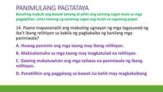 14. Paano mapananatili ang mabuting ugnayan ng mga tagasunod ng
iba’t ibang relihiyon sa kabila ng pagkakaiba ng kanilang mga
paniniwala?
A. Huwag pansinin ang mga taong may ibang relihiyon.
B. Makisalamuha sa mga taong may magkatulad na relihiyon.
C. Gawing makatuwiran ang mga taliwas na paniniwala ng ibang
relihiyon.
D. Panatilihin ang paggalang sa bawat isa kahit may magkakaibang
PANIMULANG PAGTATAYA
Basahing mabuti ang bawat tanong at piliin ang tamang sagot mula sa mga
pagpipilian. Letra lamang ng wastong sagot ang isulat sa sagutang papel.
 