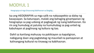 MODYUL 1
Isa ang HEOGRAPIYA sa mga salik na nakaaapekto sa daloy ng
kasaysayan. Sa katunayan, malaki ang bahaging ginampanan ng
heograpiya sa pag-usbong at pagbagsak ng isang kabihasnan. Ito
rin ang humubog at patuloy na humuhubog sa pag-unlad ng
kabuhayan at paglinang ng kultura ng tao.
Heograpiya at mga Sinaunang Kabihasnan sa Daigdig…
Dahil sa kanilang mahusay na pakikiayon sa kapaligiran,
nabigyang daan ang pagtatatag ng maunlad na pamayanan at
kalinangang kultural na tinawag na kabihasnan.
 