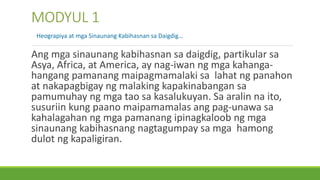 Ang mga sinaunang kabihasnan sa daigdig, partikular sa
Asya, Africa, at America, ay nag-iwan ng mga kahanga-
hangang pamanang maipagmamalaki sa lahat ng panahon
at nakapagbigay ng malaking kapakinabangan sa
pamumuhay ng mga tao sa kasalukuyan. Sa aralin na ito,
susuriin kung paano maipamamalas ang pag-unawa sa
kahalagahan ng mga pamanang ipinagkaloob ng mga
sinaunang kabihasnang nagtagumpay sa mga hamong
dulot ng kapaligiran.
MODYUL 1
Heograpiya at mga Sinaunang Kabihasnan sa Daigdig…
 