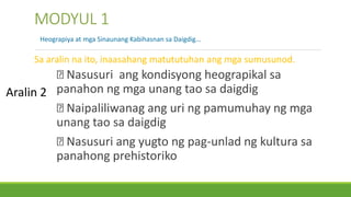 Nasusuri ang kondisyong heograpikal sa
panahon ng mga unang tao sa daigdig
Naipaliliwanag ang uri ng pamumuhay ng mga
unang tao sa daigdig
Nasusuri ang yugto ng pag-unlad ng kultura sa
panahong prehistoriko
MODYUL 1
Heograpiya at mga Sinaunang Kabihasnan sa Daigdig…
Sa aralin na ito, inaasahang matututuhan ang mga sumusunod.
Aralin 2
 