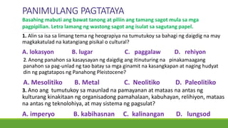 PANIMULANG PAGTATAYA
1. Alin sa isa sa limang tema ng heograpiya na tumutukoy sa bahagi ng daigdig na may
magkakatulad na katangiang pisikal o cultural?
A. lokasyon B. lugar C. paggalaw D. rehiyon
Basahing mabuti ang bawat tanong at piliin ang tamang sagot mula sa mga
pagpipilian. Letra lamang ng wastong sagot ang isulat sa sagutang papel.
2. Anong panahon sa kasaysayan ng daigdig ang itinuturing na pinakamaagang
panahon sa pag-unlad ng tao batay sa mga ginamit na kasangkapan at naging hudyat
din ng pagtatapos ng Panahong Pleistocene?
A. Mesolitiko B. Metal C. Neolitiko D. Paleolitiko
3. Ano ang tumutukoy sa maunlad na pamayanan at mataas na antas ng
kulturang kinakitaan ng organisadong pamahalaan, kabuhayan, relihiyon, mataas
na antas ng teknolohiya, at may sistema ng pagsulat?
A. imperyo B. kabihasnan C. kalinangan D. lungsod
 